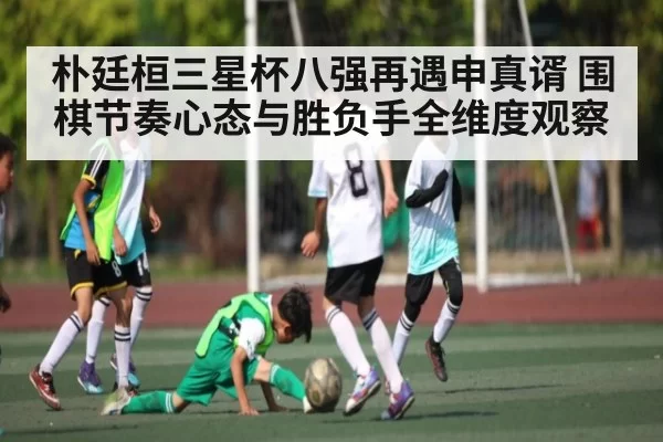 朴廷桓三星杯八强再遇申真谞 围棋节奏心态与胜负手全维度观察